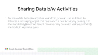 • To share data between activities in Android, you can use an Intent. An
Intent is a messaging object that can launch a new Activity by passing it to
the startActivity() method. Intent can also carry data with various putExtra()
methods, in key-value pairs.
Sharing Data b/w Activities
 