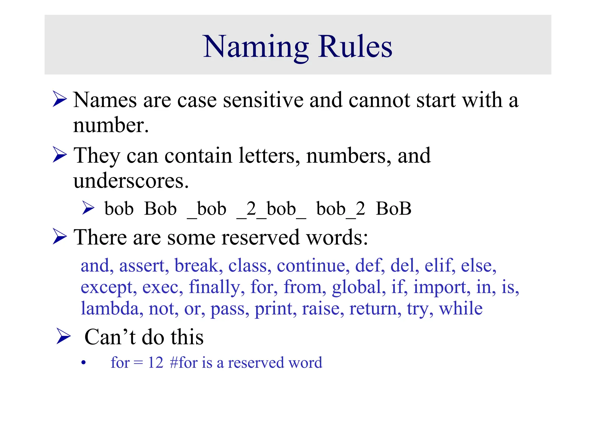 Naming Rules  Names are case sensitive and cannot start with a number.  They can contain letters, numbers, and underscores.  bob Bob _bob _2_bob_ bob_2 BoB  There are some reserved words: and, assert, break, class, continue, def, del, elif, else, except, exec, finally, for, from, global, if, import, in, is, lambda, not, or, pass, print, raise, return, try, while  Can’t do this • for = 12 #for is a reserved word 