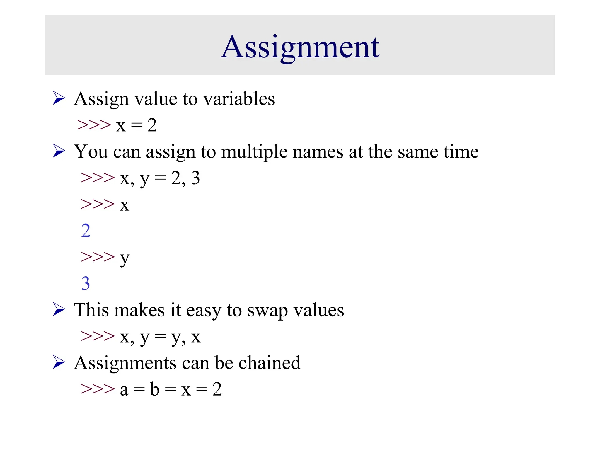 Assignment  Assign value to variables >>> x = 2  You can assign to multiple names at the same time >>> x, y = 2, 3 >>> x 2 >>> y 3  This makes it easy to swap values >>> x, y = y, x  Assignments can be chained >>> a = b = x = 2 