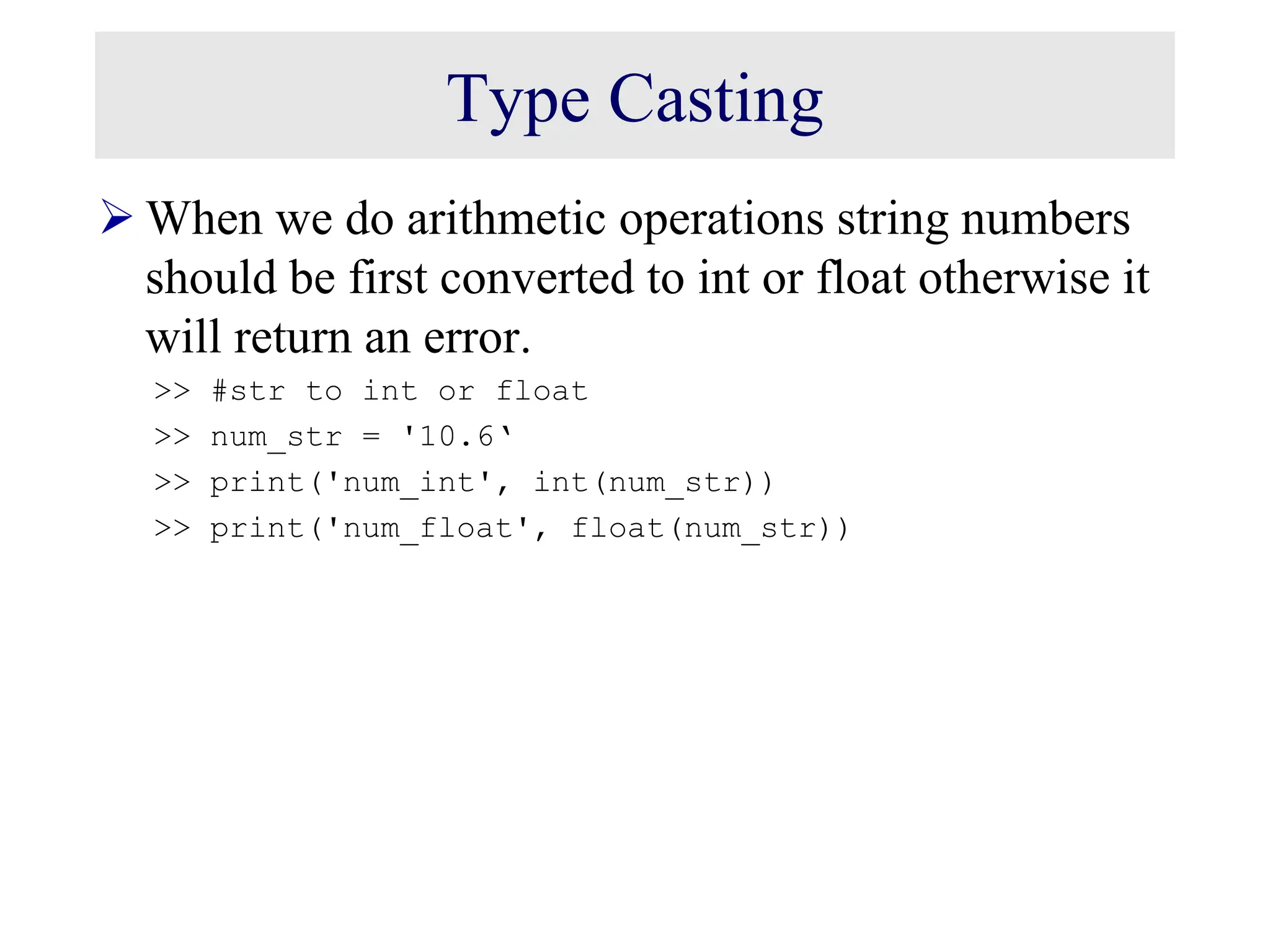 Type Casting  When we do arithmetic operations string numbers should be first converted to int or float otherwise it will return an error. >> #str to int or float >> num_str = '10.6‘ >> print('num_int', int(num_str)) >> print('num_float', float(num_str)) 