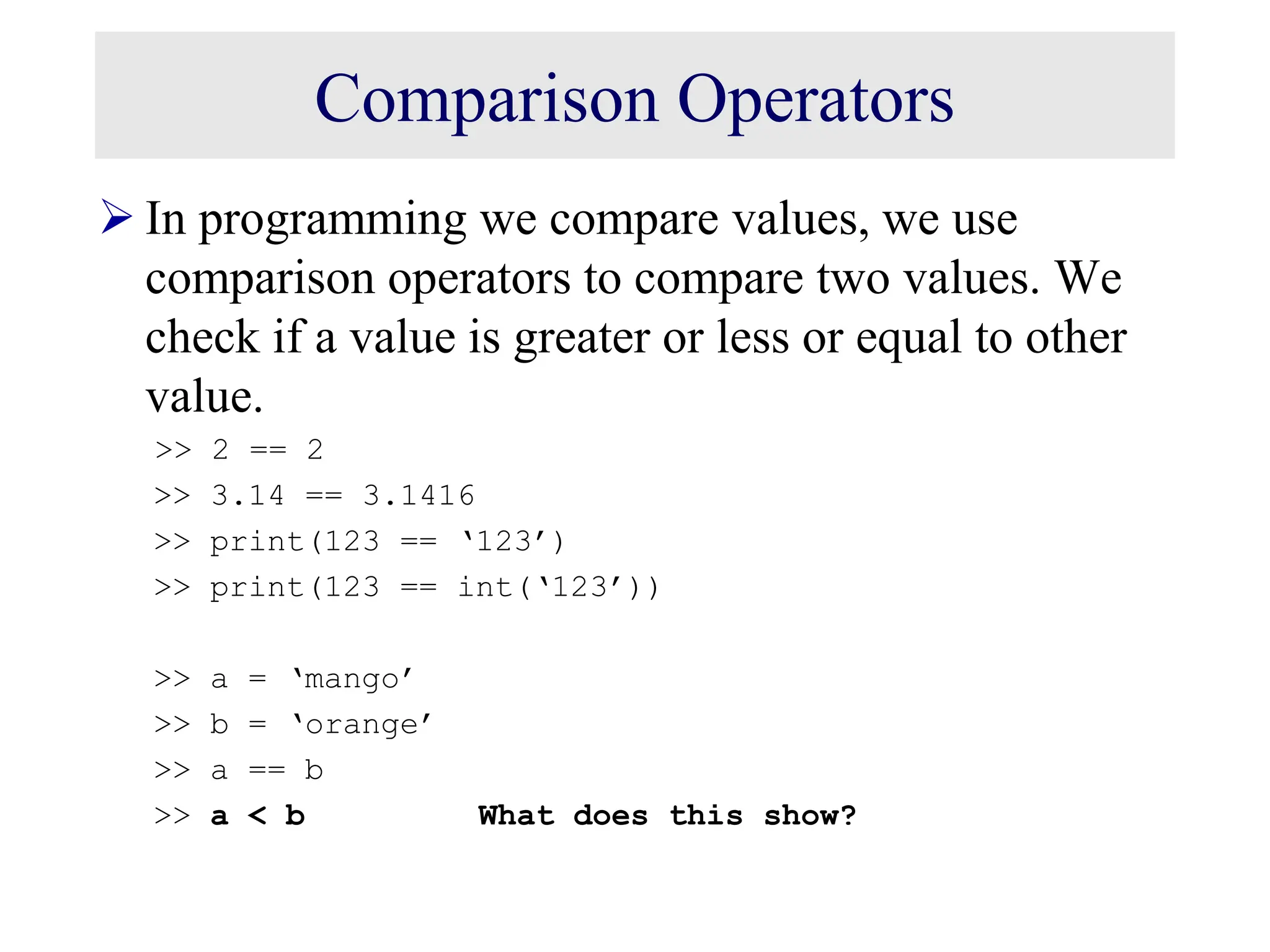 Comparison Operators  In programming we compare values, we use comparison operators to compare two values. We check if a value is greater or less or equal to other value. >> 2 == 2 >> 3.14 == 3.1416 >> print(123 == ‘123’) >> print(123 == int(‘123’)) >> a = ‘mango’ >> b = ‘orange’ >> a == b >> a < b What does this show? 