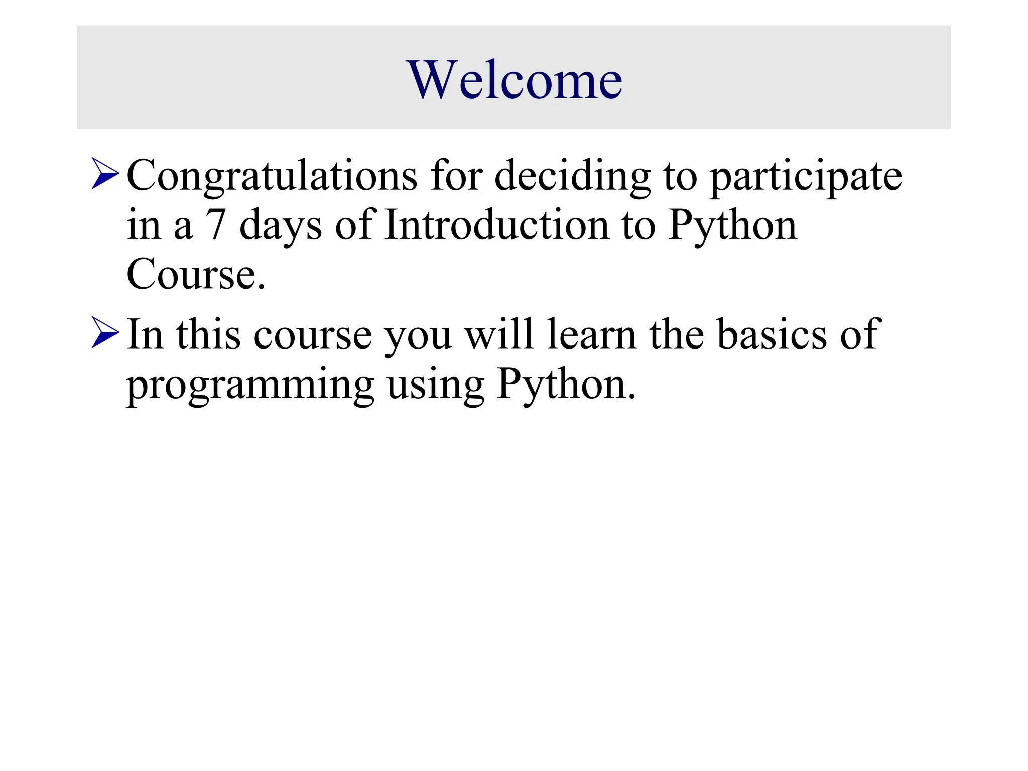 Welcome Congratulations for deciding to participate in a 7 days of Introduction to Python Course. In this course you will learn the basics of programming using Python. 