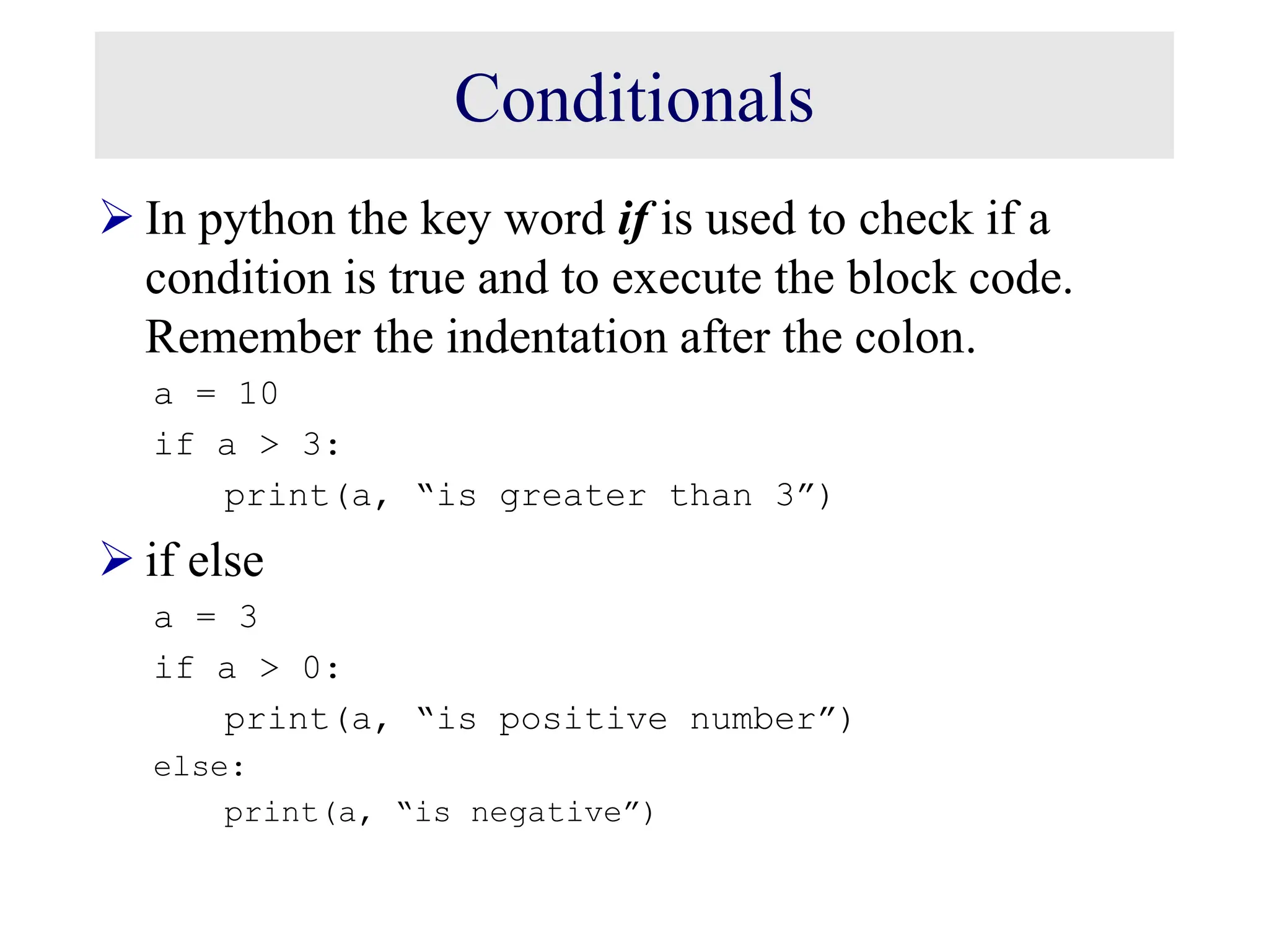 Conditionals  In python the key word if is used to check if a condition is true and to execute the block code. Remember the indentation after the colon. a = 10 if a > 3: print(a, “is greater than 3”)  if else a = 3 if a > 0: print(a, “is positive number”) else: print(a, “is negative”) 