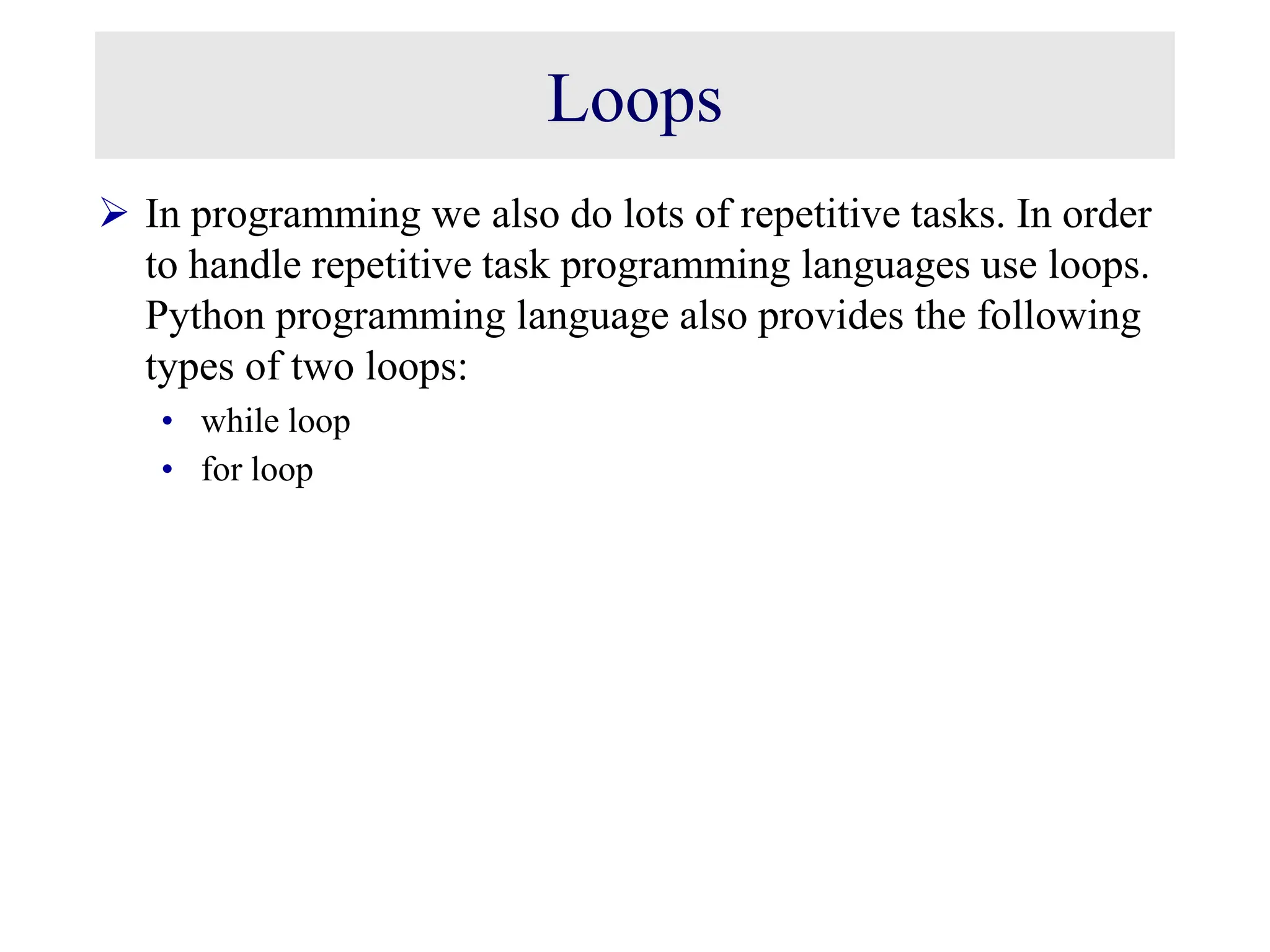 Loops  In programming we also do lots of repetitive tasks. In order to handle repetitive task programming languages use loops. Python programming language also provides the following types of two loops: • while loop • for loop 