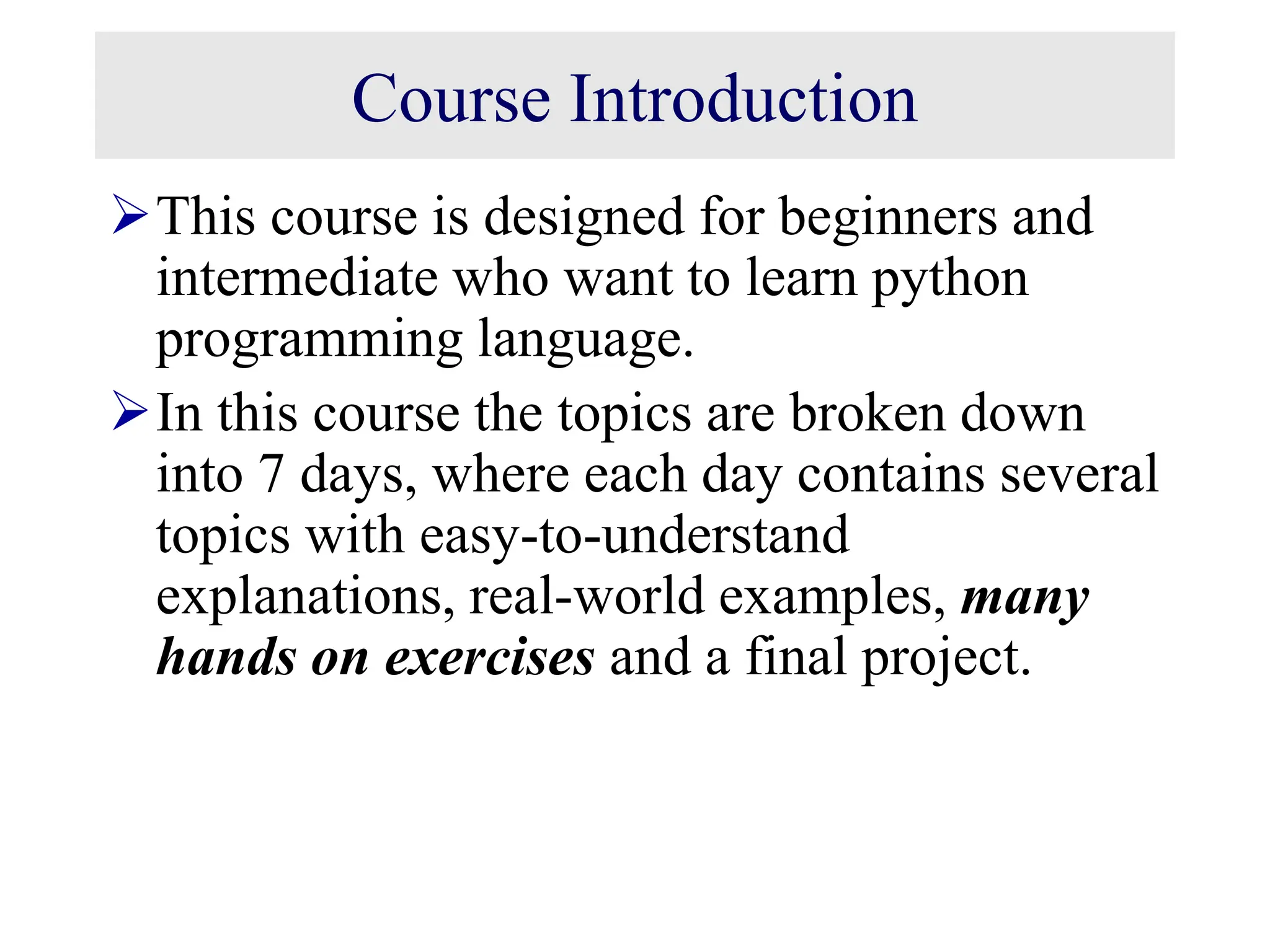 Course Introduction This course is designed for beginners and intermediate who want to learn python programming language. In this course the topics are broken down into 7 days, where each day contains several topics with easy-to-understand explanations, real-world examples, many hands on exercises and a final project. 