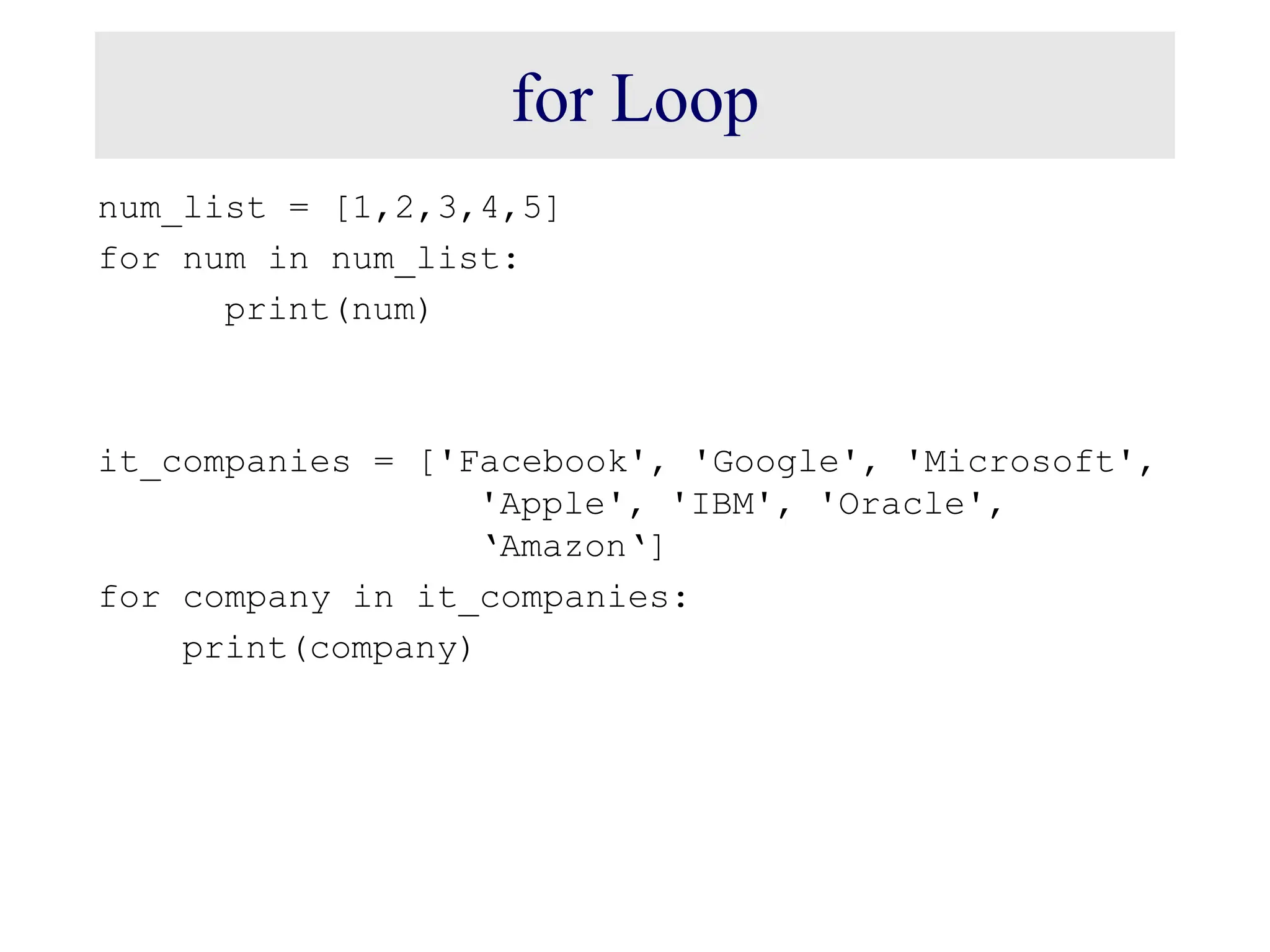 for Loop num_list = [1,2,3,4,5] for num in num_list: print(num) it_companies = ['Facebook', 'Google', 'Microsoft', 'Apple', 'IBM', 'Oracle', ‘Amazon‘] for company in it_companies: print(company) 