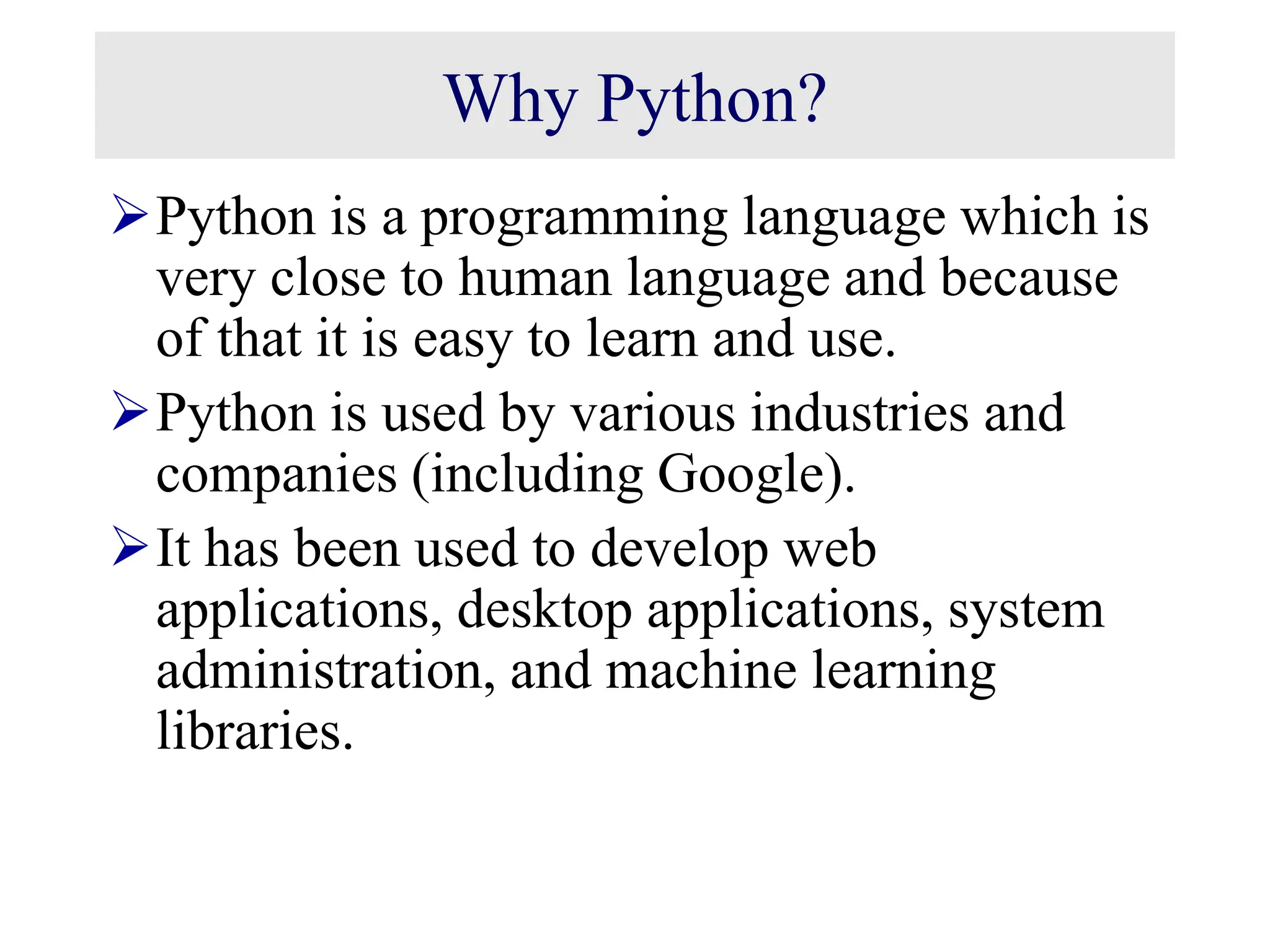 Why Python? Python is a programming language which is very close to human language and because of that it is easy to learn and use. Python is used by various industries and companies (including Google). It has been used to develop web applications, desktop applications, system administration, and machine learning libraries. 