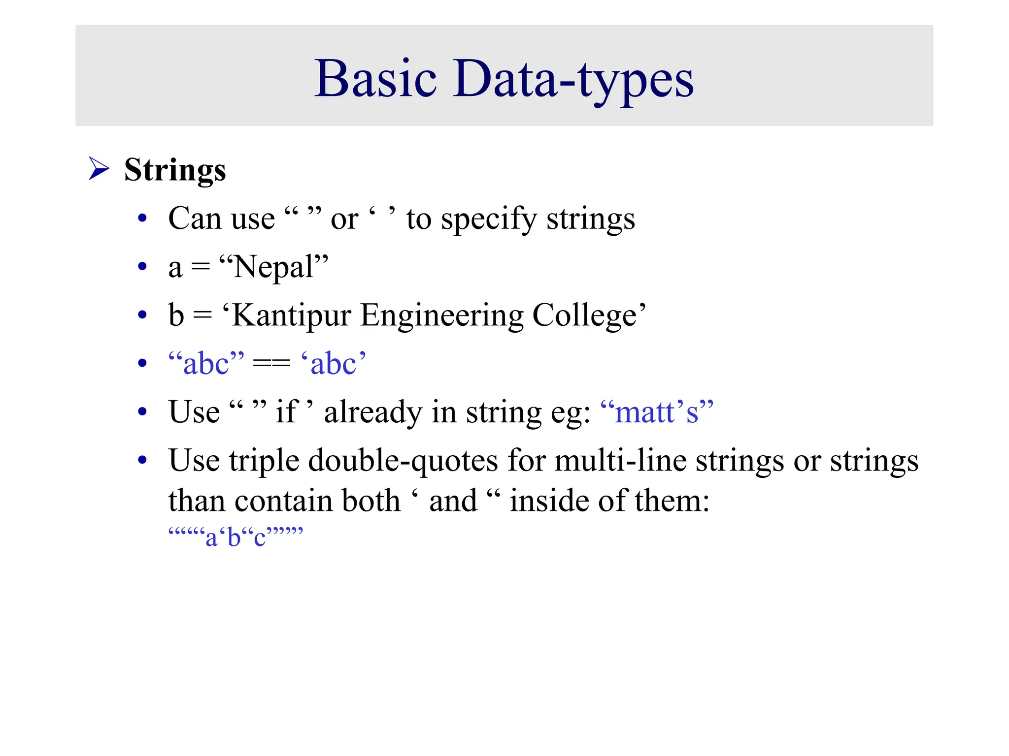 Basic Data-types  Strings • Can use “ ” or ‘ ’ to specify strings • a = “Nepal” • b = ‘Kantipur Engineering College’ • “abc” == ‘abc’ • Use “ ” if ’ already in string eg: “matt’s” • Use triple double-quotes for multi-line strings or strings than contain both ‘ and “ inside of them: “““a‘b“c””” 