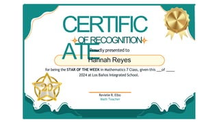 CERTIFIC
ATE
Revielie R. Elbo
Math Teacher
OFRECOGNITION
Proudly presented to
Hannah Reyes
for being the STAR OF THE WEEK in Mathematics 7 Class, given this of
2024 at Los Baños Integrated School.
 
