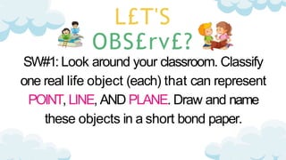 L£T'S
OBS£rv£?
SW#1: Look around your classroom. Classify
one real life object (each) that can represent
POINT, LINE, AND PLANE. Draw and name
these objects in a short bond paper.
 