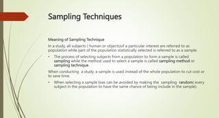 Sampling Techniques
Meaning of Sampling Technique
In a study, all subjects ( human or objects)of a particular interest are referred to as
population while part of the population statistically selected is referred to as a sample.
• The process of selecting subjects from a population to form a sample is called
sampling while the method used to select a sample is called sampling method or
sampling technique.
When conducting a study, a sample is used instead of the whole population to cut cost or
to save time.
• When selecting a sample bias can be avoided by making the sampling random( every
subject in the population to have the same chance of being include in the sample).
 