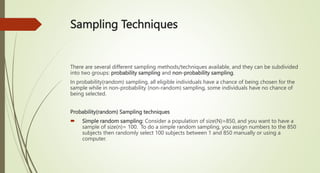 Sampling Techniques
There are several different sampling methods/techniques available, and they can be subdivided
into two groups: probability sampling and non-probability sampling.
In probability(random) sampling, all eligible individuals have a chance of being chosen for the
sample while in non-probability (non-random) sampling, some individuals have no chance of
being selected.
Probability(random) Sampling techniques
 Simple random sampling: Consider a population of size(N)=850, and you want to have a
sample of size(n)= 100. To do a simple random sampling, you assign numbers to the 850
subjects then randomly select 100 subjects between 1 and 850 manually or using a
computer.
 