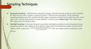 Sampling Techniques
 Systematic Sampling : Individuals are selected at regular intervals from the sampling frame. Consider
N= 800, and you want to select a sample of size(n)= 100 from this population. Using systematic
sampling technique you first number the 800 subject, calculate a sample fraction given by n/N in this
case, n/N=1/8 then draw random number between 1 and 8 as your random start. Then select every
8th subject from the random start.
 Stratified Sampling: In this case the given population is divided according to some characteristics eg
age group, gender, race, religion to form groups called strata then determine sample size from each
stratum which is given by =
𝑆𝑖𝑧𝑒 𝑜𝑓 𝑡ℎ𝑒 𝑠𝑡𝑟𝑎𝑡𝑢𝑚 ×𝑆𝑎𝑚𝑝𝑙𝑒 𝑠𝑖𝑧𝑒
𝑠𝑖𝑧𝑒 𝑜𝑓 𝑝𝑜𝑝𝑢𝑙𝑎𝑡𝑖𝑜𝑛
, then do simple random sampling in each
stratum.
 
