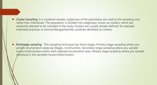  Cluster Sampling: In a clustered sample, subgroups of the population are used as the sampling unit,
rather than individuals. The population is divided into subgroups, known as clusters, which are
randomly selected to be included in the study. Clusters are usually already defined, for example
individual practices or towns/villanges/families could be identified as clusters.
 Multistage sampling: This sampling technique has three stages: Primary stage sampling where you
sample enumeration areas eg villages, communities. Secondary stage sampling where you sample
house holds/clusters within each selected enumeration area. Tertiary stage sampling where you sample
individual in the sampled house holds/clusters.
 