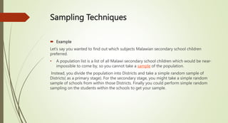 Sampling Techniques
 Example
Let’s say you wanted to find out which subjects Malawian secondary school children
preferred.
• A population list is a list of all Malawi secondary school children which would be near-
impossible to come by, so you cannot take a sample of the population.
Instead, you divide the population into Districts and take a simple random sample of
Districts( as a primary stage). For the secondary stage, you might take a simple random
sample of schools from within those Districts. Finally you could perform simple random
sampling on the students within the schools to get your sample.
 