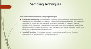 Sampling Techniques
Non-Probability(non random) Sampling techniques
 Convenience sampling: In convenience sampling participants are selected based on
availability and willingness to take part. Useful results can be obtained, but the results
are prone to significant bias, because those who volunteer to take part may be
different from those who choose not to (volunteer bias), and the sample may not be
representative of other characteristics, such as age or sex. Note: volunteer bias is a risk
of all non-probability sampling methods.
 Snowball Sampling : In this case you use convenience sampling and then ask
respondents to give you other contacts(subjects).
 