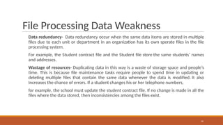 File Processing Data Weakness
Data redundancy- Data redundancy occur when the same data items are stored in multiple
files due to each unit or department in an organization has its own sperate files in the file
processing system.
For example, the Student contract file and the Student file store the same students’ names
and addresses.
Wastage of resources- Duplicating data in this way is a waste of storage space and people’s
time. This is because file maintenance tasks require people to spend time in updating or
deleting multiple files that contain the same data whenever the data is modified. It also
Increases the chance of errors. If a student changes his or her telephone numbers,
for example, the school must update the student contract file. If no change is made in all the
files where the data stored, then inconsistencies among the files exist.
10
 