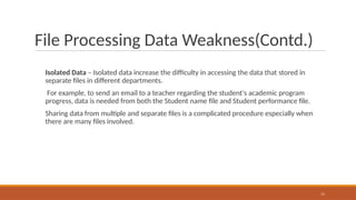 File Processing Data Weakness(Contd.)
Isolated Data – Isolated data increase the difficulty in accessing the data that stored in
separate files in different departments.
For example, to send an email to a teacher regarding the student's academic program
progress, data is needed from both the Student name file and Student performance file.
Sharing data from multiple and separate files is a complicated procedure especially when
there are many files involved.
11
 