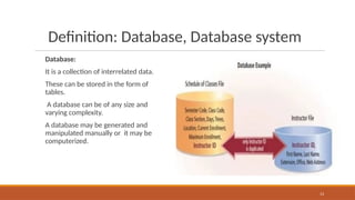 Definition: Database, Database system
Database:
It is a collection of interrelated data.
These can be stored in the form of
tables.
A database can be of any size and
varying complexity.
A database may be generated and
manipulated manually or it may be
computerized.
13
 