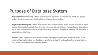 Purpose of Data base System
Reduced Data Redundancy – Most data or records are stored in only one file, which will greatly
reduce duplicate data that might lead to confusion and mishandling.
Improved Data Integrity – When users modify data in the database, they can directly make changes
to one file instead of multiple files. Therefore, the mismatch in different copies of same data will not
occur. This database approach increases the quality and data’s integrity by reducing the possibility of
causing inconsistencies.
Shared Data – The data in a database is shared among by multiple users who have access to the
system. Organizations that use databases typically have security settings to define who can access,
add, modify, and delete the data in a database.
15
 