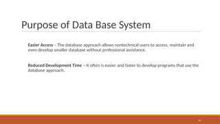 Purpose of Data Base System
Easier Access – The database approach allows nontechnical users to access, maintain and
even develop smaller database without professional assistance.
Reduced Development Time – It often is easier and faster to develop programs that use the
database approach.
16
 