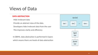 Views of Data
DATA ABSTRACTION
Hide irrelevant data
Provide an abstract view of the data.
Developers hide irrelevant data from the user
This improves clarity and efficiency
In DBMS, data abstraction is performed in layers
which means there are levels of data abstraction
18
 