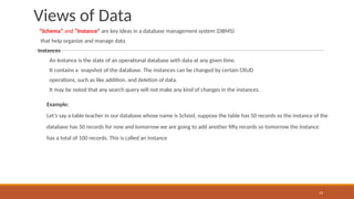 Views of Data
“Schema” and “Instance” are key ideas in a database management system (DBMS)
that help organize and manage data
Instances
An Instance is the state of an operational database with data at any given time.
It contains a snapshot of the database. The instances can be changed by certain CRUD
operations, such as like addition, and deletion of data.
It may be noted that any search query will not make any kind of changes in the instances.
Example:
Let’s say a table teacher in our database whose name is School, suppose the table has 50 records so the instance of the
database has 50 records for now and tomorrow we are going to add another fifty records so tomorrow the instance
has a total of 100 records. This is called an instance
19
 