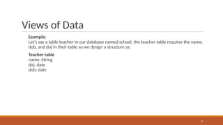 Views of Data
Example:
Let’s say a table teacher in our database named school, the teacher table requires the name,
dob, and doj in their table so we design a structure as:
Teacher table
name: String
doj: date
dob: date
20
 