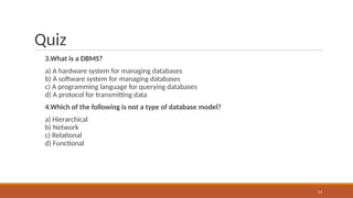 Quiz
3.What is a DBMS?
a) A hardware system for managing databases
b) A software system for managing databases
c) A programming language for querying databases
d) A protocol for transmitting data
4.Which of the following is not a type of database model?
a) Hierarchical
b) Network
c) Relational
d) Functional
23
 