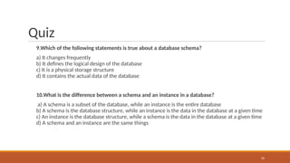 Quiz
9.Which of the following statements is true about a database schema?
a) It changes frequently
b) It defines the logical design of the database
c) It is a physical storage structure
d) It contains the actual data of the database
10.What is the difference between a schema and an instance in a database?
a) A schema is a subset of the database, while an instance is the entire database
b) A schema is the database structure, while an instance is the data in the database at a given time
c) An instance is the database structure, while a schema is the data in the database at a given time
d) A schema and an instance are the same things
26
 
