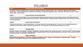 SYLLABUS
UNIT-I DATABASE SYSTEMS AND SQL QUERY 9
Introduction – Purpose of Database Systems - View of Data –Database Architecture -Database Schema – Keys – Codd’s Rule –RDBMS- SQL: Data Definition –
Domain types – Structure of SQL Queries - Modifications of the database –Set Operations–Aggregate Functions– Null Values- SQL Nested Sub q ueries –Complex
Queries–Views – Joined relations.
UNIT-II PL/SQL,DATAMODEL AND QUERYPROCESSING 9
PL/SQL:Functions,Procedures,Triggers,Cursors–DynamicSQL–RelationalAlgebra-TupleRelationalcalculus- Domain Relational Calculus–Entity Relationship Model–
Constraints-Entity Relationship Diagram-Design Issues of ER Model – Extended ERFeatures –Mapping ER Model to Relational Model– Query Processing –Heuristics
for Query Optimization.
UNIT-III NORMAL FORMS AND INDEXING 9
Motivation for Normal Forms – Functional dependencies – Armstrong’s Axioms for Functional Dependencies – Closure for a set of Functional Dependencies –
Definitions of 1NF-2NF-3NF and BCNF – Multi valued Dependency 4NF - Joint Dependency- 5NF-File Organization-Indexing B+ tree - B-Tree
UNIT-IV TRANSACTIONS 9
Transaction Concepts – ACID Properties – Schedules – Serializability – Transaction support in SQL – Need for Concurrency – Concurrency control –Two Phase Locking-
Timestamp – Multi version – Validation and Snapshot isolation– Multiple Granularity l ocking –Deadlock Handling–Recovery Concepts –Recovery based on deferred
and immediate update – Shadow paging – ARIES Algorithm
UNIT-V NOSQL DATABASE 9
No SQL Database vs.SQL Databases – CAP Theorem –Migrating from RDBMS to No SQL – Mongo DB – CRUD Operations– Mongo DB Sharding – MongoDB
Replication – Web Application Development using MongoDB with Python and Java.
4
 