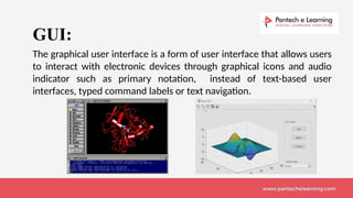 The graphical user interface is a form of user interface that allows users
to interact with electronic devices through graphical icons and audio
indicator such as primary notation, instead of text-based user
interfaces, typed command labels or text navigation.
GUI:
 