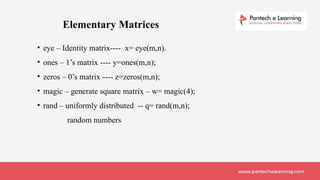 • eye – Identity matrix---- x= eye(m,n).
• ones – 1’s matrix ---- y=ones(m,n);
• zeros – 0’s matrix ---- z=zeros(m,n);
• magic – generate square matrix – w= magic(4);
• rand – uniformly distributed -- q= rand(m,n);
random numbers
Elementary Matrices
 