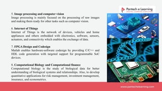 5. Image processing and computer vision
Image processing is mainly focused on the processing of raw images
and making them ready for other tasks such as computer vision.
6. Internet of Things
Internet of Things is the network of devices, vehicles and home
appliances and others embedded with electronics, software, sensors,
actuators, and connectivity which enables the exchange of data.
7. FPGA Design and Codesign
Matlab enables hardware-software codesign by providing C/C++ and
HDL code generation with targeted support for programmable SoC
devices.
8. Computational Biology and Computational finance
Computational biology is the study of biological data for better
understanding of biological systems and relationships. Also, to develop
quantitative applications for risk management, investment management,
insurance, and econometrics.
 