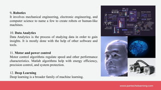 9. Robotics
It involves mechanical engineering, electronic engineering, and
computer science to name a few to create robots or human-like
machines.
10. Data Analytics
Data Analytics is the process of studying data in order to gain
insights. It is mostly done with the help of other software and
tools.
11. Motor and power control
Motor control algorithms regulate speed and other performance
characteristics. Matlab algorithms help with energy efficiency,
precision control, and system protection.
12. Deep Learning
Deep learning is a broader family of machine learning.
 