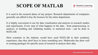 SCOPE OF MATLAB
It is used in the research phase of any project. Research departments of companies
generally can afford to buy the licenses for the entire department.
It is highly convenient to use for data visualization and analysis in research studies
and experiments. Every step of what happens to the data - from preprocessing, to
analysis, to building and validating models, to statistical tests - can be done in
MATLAB.
Most scientists in the industry would have used MATLAB in their academic
experience, thus they don't have to learn something new. Mathworks has done well
in creating packages for specific areas of research to analyze their data.
 