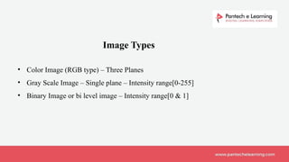 Image Types
• Color Image (RGB type) – Three Planes
• Gray Scale Image – Single plane – Intensity range[0-255]
• Binary Image or bi level image – Intensity range[0 & 1]
 