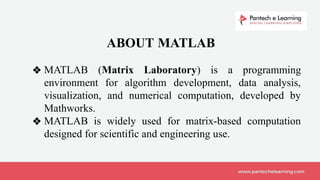❖ MATLAB (Matrix Laboratory) is a programming
environment for algorithm development, data analysis,
visualization, and numerical computation, developed by
Mathworks.
❖ MATLAB is widely used for matrix-based computation
designed for scientific and engineering use.
ABOUT MATLAB
 