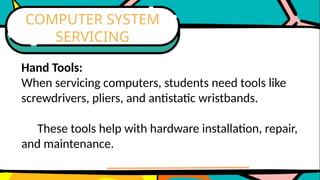 Hand Tools:
When servicing computers, students need tools like
screwdrivers, pliers, and antistatic wristbands.
These tools help with hardware installation, repair,
and maintenance.
COMPUTER SYSTEM
SERVICING
 