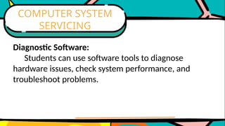 Diagnostic Software:
Students can use software tools to diagnose
hardware issues, check system performance, and
troubleshoot problems.
COMPUTER SYSTEM
SERVICING
 