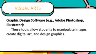 Graphic Design Software (e.g., Adobe Photoshop,
Illustrator):
These tools allow students to manipulate images,
create digital art, and design graphics.
VISUAL ARTS
 