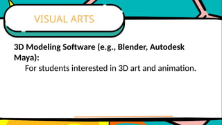 3D Modeling Software (e.g., Blender, Autodesk
Maya):
For students interested in 3D art and animation.
VISUAL ARTS
 