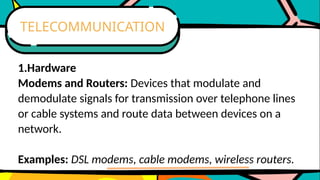1.Hardware
Modems and Routers: Devices that modulate and
demodulate signals for transmission over telephone lines
or cable systems and route data between devices on a
network.
Examples: DSL modems, cable modems, wireless routers.
TELECOMMUNICATION
 