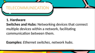 1. Hardware
Switches and Hubs: Networking devices that connect
multiple devices within a network, facilitating
communication between them.
Examples: Ethernet switches, network hubs.
TELECOMMUNICATION
 