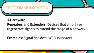 1.Hardware
Repeaters and Extenders: Devices that amplify or
regenerate signals to extend the range of a network.
Examples: Signal boosters, Wi-Fi extenders.
TELECOMMUNICATION
 