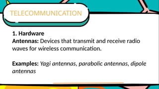 1. Hardware
Antennas: Devices that transmit and receive radio
waves for wireless communication.
Examples: Yagi antennas, parabolic antennas, dipole
antennas
TELECOMMUNICATION
 