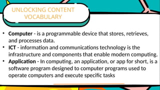 • Computer - is a programmable device that stores, retrieves,
and processes data.
• ICT - information and communications technology is the
infrastructure and components that enable modern computing.
• Application - In computing, an application, or app for short, is a
software program designed to computer programs used to
operate computers and execute specific tasks
UNLOCKING CONTENT
VOCABULARY
 