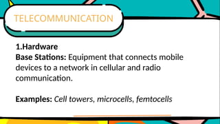 1.Hardware
Base Stations: Equipment that connects mobile
devices to a network in cellular and radio
communication.
Examples: Cell towers, microcells, femtocells
TELECOMMUNICATION
 