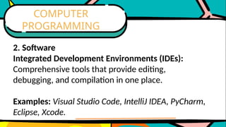 2. Software
Integrated Development Environments (IDEs):
Comprehensive tools that provide editing,
debugging, and compilation in one place.
Examples: Visual Studio Code, IntelliJ IDEA, PyCharm,
Eclipse, Xcode.
COMPUTER
PROGRAMMING
 