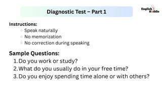 Instructions:
Speak naturally
No memorization
No correction during speaking
Diagnostic Test – Part 1
Sample Questions:
1.Do you work or study?
2.What do you usually do in your free time?
3.Do you enjoy spending time alone or with others?
 